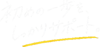 初めの一歩を、しっかりサポート。